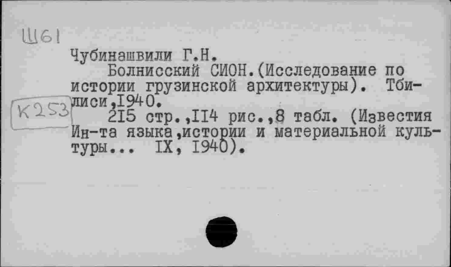 ﻿LU6I
Чубинашвили Г.H.
Болнисский СИОН.(Исследование по истории грузинской архитектуры). Тби-
■	° 215 стр. ,114 рис.,8 табл. (Известия
Ин-та языка,истории и материальной культуры... IX, 1940).